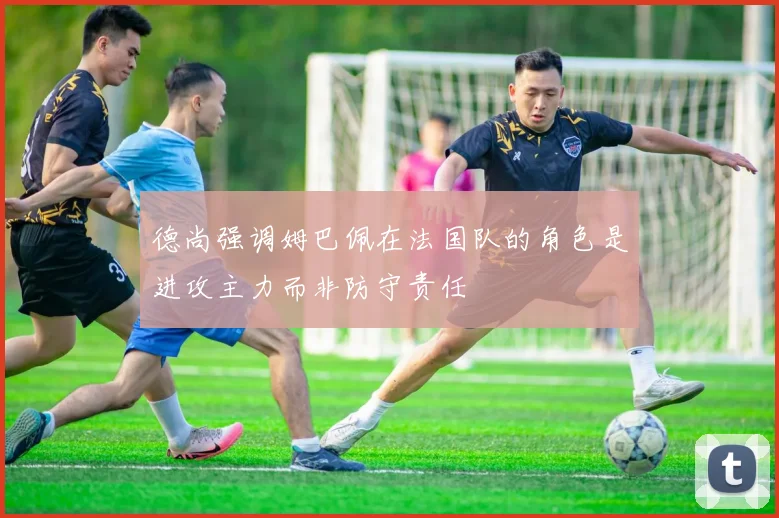 德尚强调姆巴佩在法国队的角色是进攻主力而非防守责任