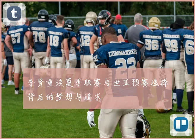 李贤重谈夏季联赛与世亚预赛选择背后的梦想与追求