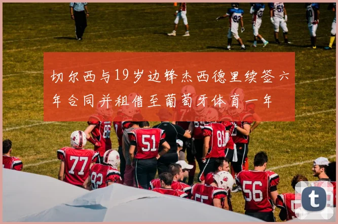 切尔西与19岁边锋杰西德里续签六年合同并租借至葡萄牙体育一年