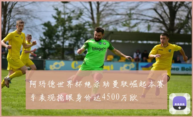阿玛德世界杯绝杀助曼联崛起本赛季表现抢眼身价达4500万欧