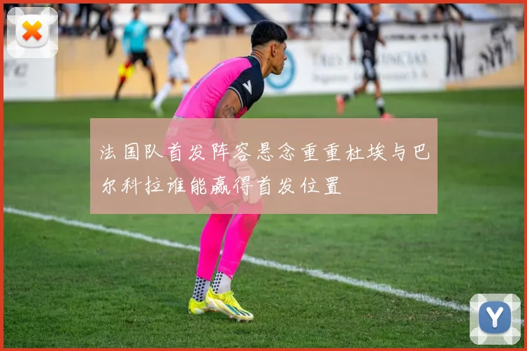 法国队首发阵容悬念重重杜埃与巴尔科拉谁能赢得首发位置