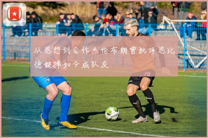 从恩怨到合作杰伦布朗曾批评恩比德假摔如今成队友