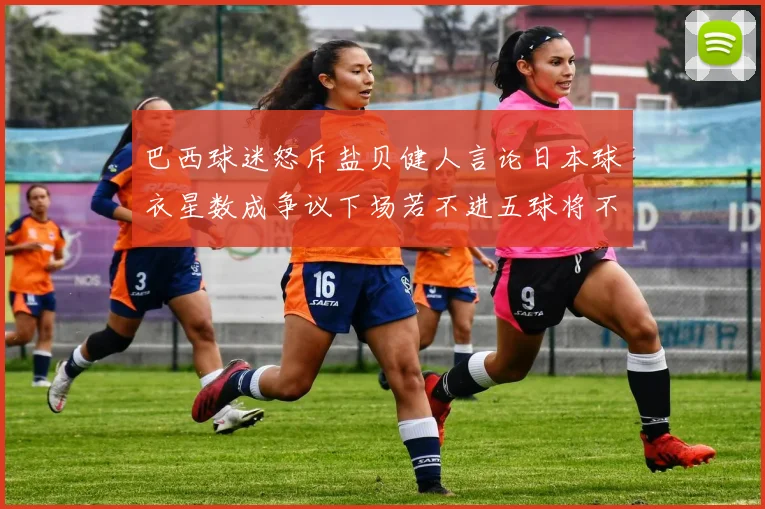 巴西球迷怒斥盐贝健人言论日本球衣星数成争议下场若不进五球将不庆祝