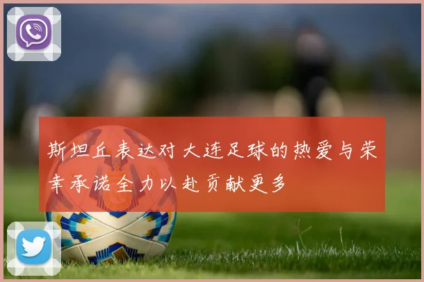 斯坦丘表达对大连足球的热爱与荣幸承诺全力以赴贡献更多