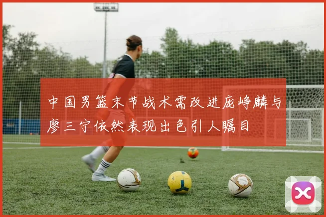 中国男篮末节战术需改进庞峥麟与廖三宁依然表现出色引人瞩目