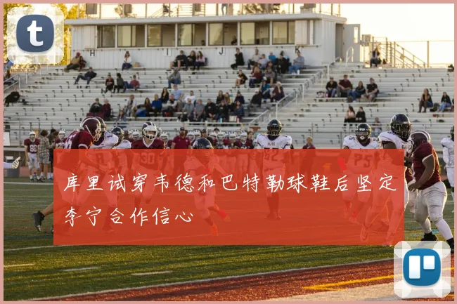 库里试穿韦德和巴特勒球鞋后坚定李宁合作信心
