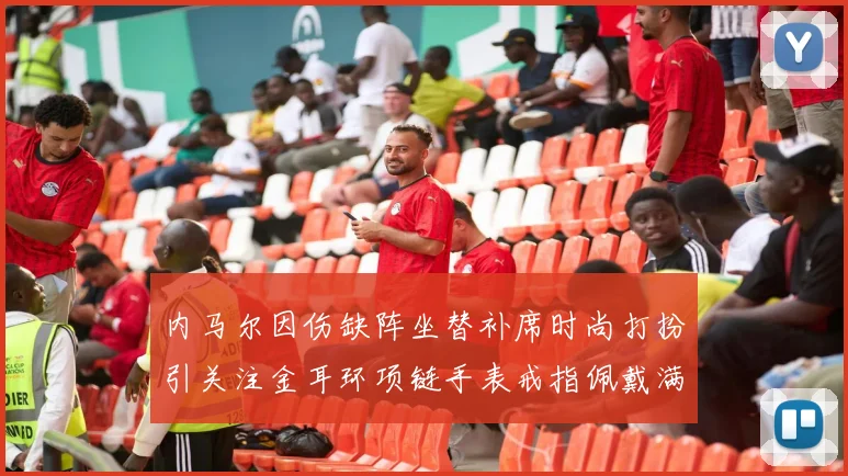 内马尔因伤缺阵坐替补席时尚打扮引关注金耳环项链手表戒指佩戴满身