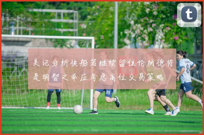 美记分析快船若继续留住伦纳德将是明智之举应考虑高位交易策略