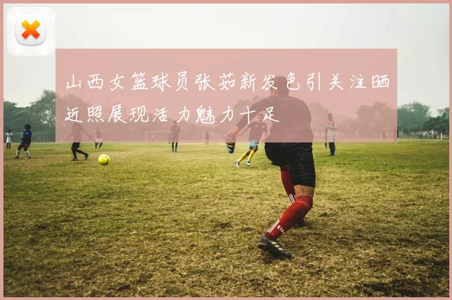 山西女篮球员张茹新发色引关注晒近照展现活力魅力十足
