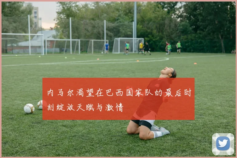 内马尔渴望在巴西国家队的最后时刻绽放天赋与激情