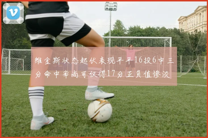 维金斯状态起伏表现平平16投6中三分命中率尚可仅得17分正负值惨淡12