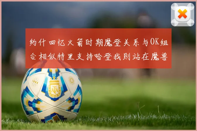 约什回忆火箭时期魔登关系与OK组合相似特里支持哈登我则站在魔兽一边