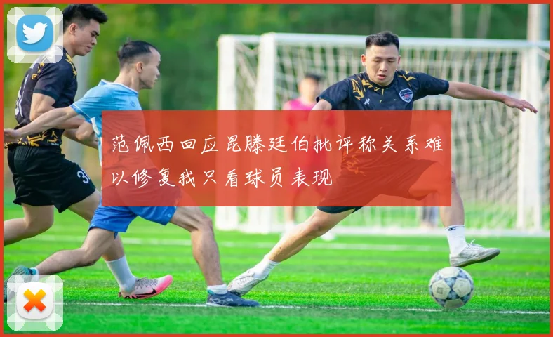 范佩西回应昆滕廷伯批评称关系难以修复我只看球员表现