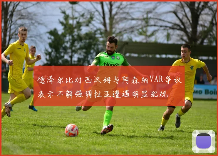 德泽尔比对西汉姆与阿森纳VAR争议表示不解强调拉亚遭遇明显犯规