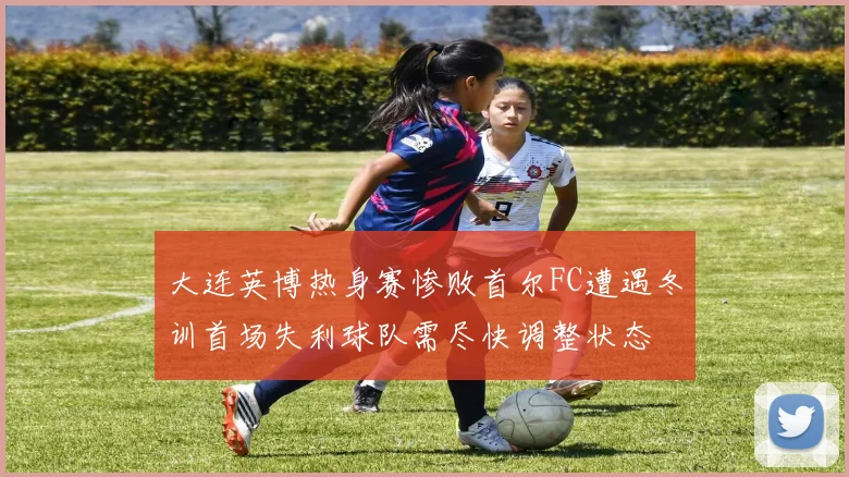 大连英博热身赛惨败首尔FC遭遇冬训首场失利球队需尽快调整状态