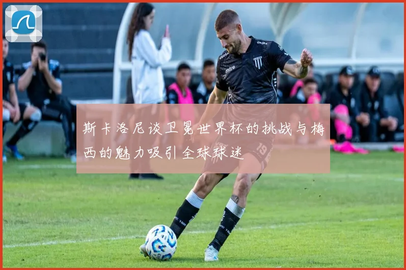 斯卡洛尼谈卫冕世界杯的挑战与梅西的魅力吸引全球球迷