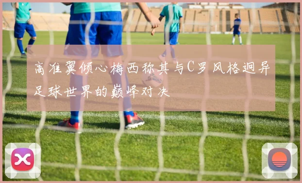 高准翼倾心梅西称其与C罗风格迥异足球世界的巅峰对决