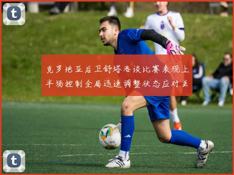 克罗地亚后卫舒塔洛谈比赛表现上半场控制全局迅速调整状态应对丢球