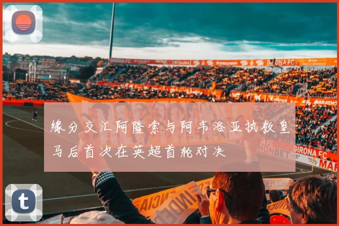 缘分交汇阿隆索与阿韦洛亚执教皇马后首次在英超首轮对决